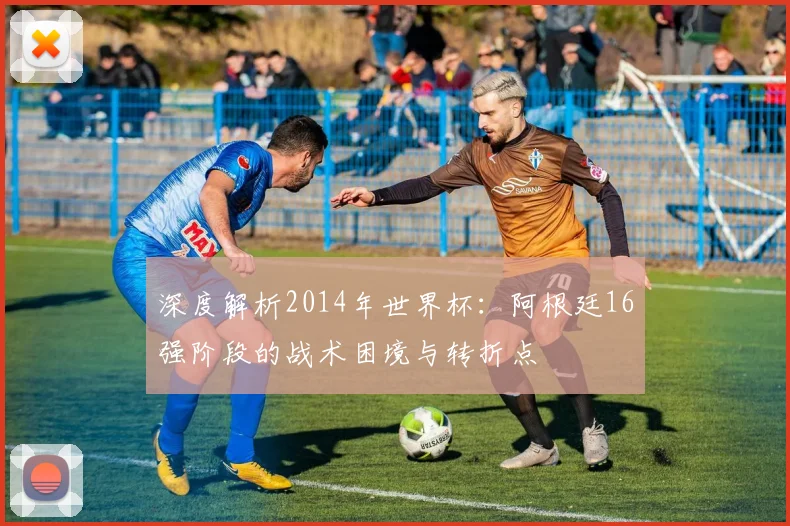 深度解析2014年世界杯：阿根廷16强阶段的战术困境与转折点