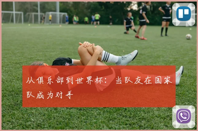 从俱乐部到世界杯：当队友在国家队成为对手