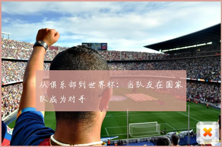 从俱乐部到世界杯：当队友在国家队成为对手