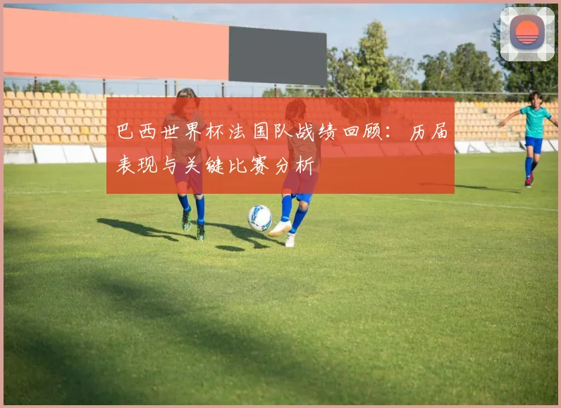 巴西世界杯法国队战绩回顾：历届表现与关键比赛分析