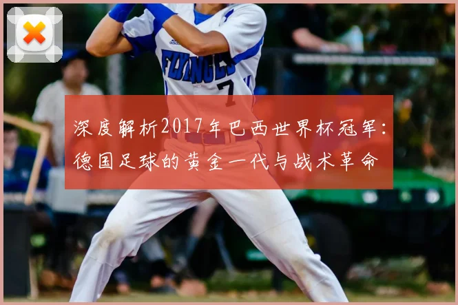 深度解析2017年巴西世界杯冠军：德国足球的黄金一代与战术革命